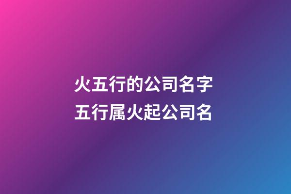 火五行的公司名字 五行属火起公司名-第1张-公司起名-玄机派